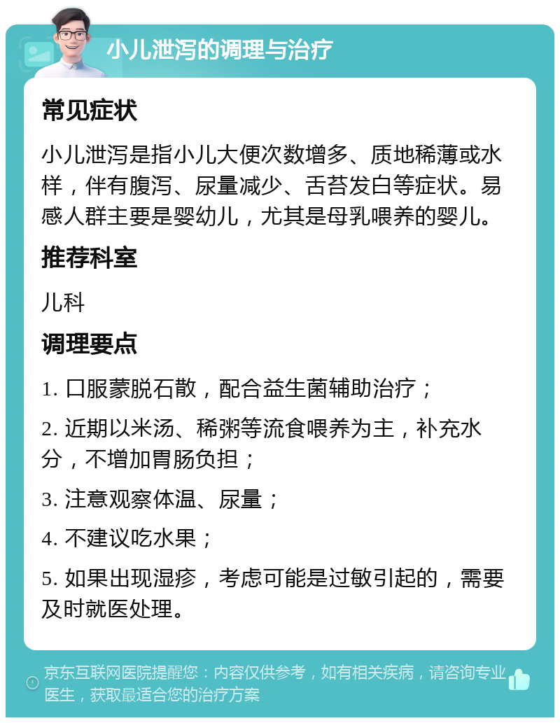 小儿泄泻的调理与治疗 常见症状 小儿泄泻是指小儿大便次数增多、质地稀薄或水样，伴有腹泻、尿量减少、舌苔发白等症状。易感人群主要是婴幼儿，尤其是母乳喂养的婴儿。 推荐科室 儿科 调理要点 1. 口服蒙脱石散，配合益生菌辅助治疗； 2. 近期以米汤、稀粥等流食喂养为主，补充水分，不增加胃肠负担； 3. 注意观察体温、尿量； 4. 不建议吃水果； 5. 如果出现湿疹，考虑可能是过敏引起的，需要及时就医处理。