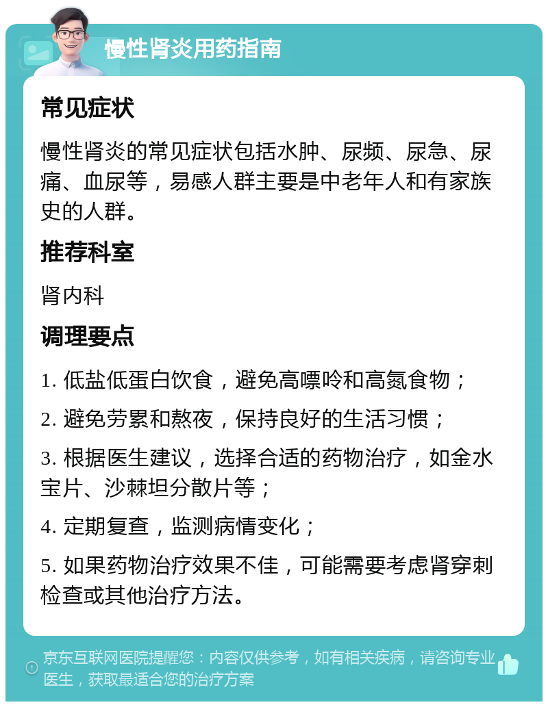 慢性肾炎用药指南 常见症状 慢性肾炎的常见症状包括水肿、尿频、尿急、尿痛、血尿等，易感人群主要是中老年人和有家族史的人群。 推荐科室 肾内科 调理要点 1. 低盐低蛋白饮食，避免高嘌呤和高氮食物； 2. 避免劳累和熬夜，保持良好的生活习惯； 3. 根据医生建议，选择合适的药物治疗，如金水宝片、沙棘坦分散片等； 4. 定期复查，监测病情变化； 5. 如果药物治疗效果不佳，可能需要考虑肾穿刺检查或其他治疗方法。