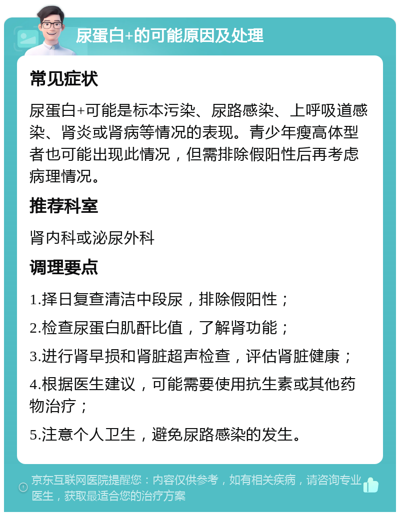 尿蛋白+的可能原因及处理 常见症状 尿蛋白+可能是标本污染、尿路感染、上呼吸道感染、肾炎或肾病等情况的表现。青少年瘦高体型者也可能出现此情况，但需排除假阳性后再考虑病理情况。 推荐科室 肾内科或泌尿外科 调理要点 1.择日复查清洁中段尿，排除假阳性； 2.检查尿蛋白肌酐比值，了解肾功能； 3.进行肾早损和肾脏超声检查，评估肾脏健康； 4.根据医生建议，可能需要使用抗生素或其他药物治疗； 5.注意个人卫生，避免尿路感染的发生。