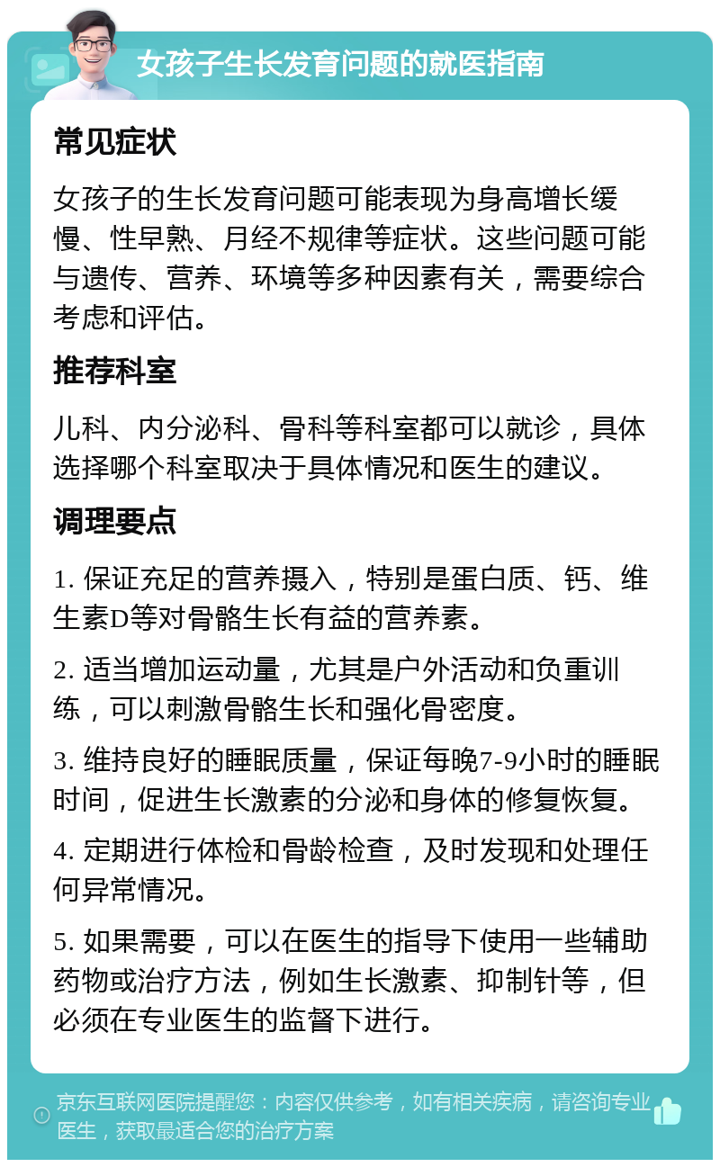 女孩子生长发育问题的就医指南 常见症状 女孩子的生长发育问题可能表现为身高增长缓慢、性早熟、月经不规律等症状。这些问题可能与遗传、营养、环境等多种因素有关，需要综合考虑和评估。 推荐科室 儿科、内分泌科、骨科等科室都可以就诊，具体选择哪个科室取决于具体情况和医生的建议。 调理要点 1. 保证充足的营养摄入，特别是蛋白质、钙、维生素D等对骨骼生长有益的营养素。 2. 适当增加运动量，尤其是户外活动和负重训练，可以刺激骨骼生长和强化骨密度。 3. 维持良好的睡眠质量，保证每晚7-9小时的睡眠时间，促进生长激素的分泌和身体的修复恢复。 4. 定期进行体检和骨龄检查，及时发现和处理任何异常情况。 5. 如果需要，可以在医生的指导下使用一些辅助药物或治疗方法，例如生长激素、抑制针等，但必须在专业医生的监督下进行。