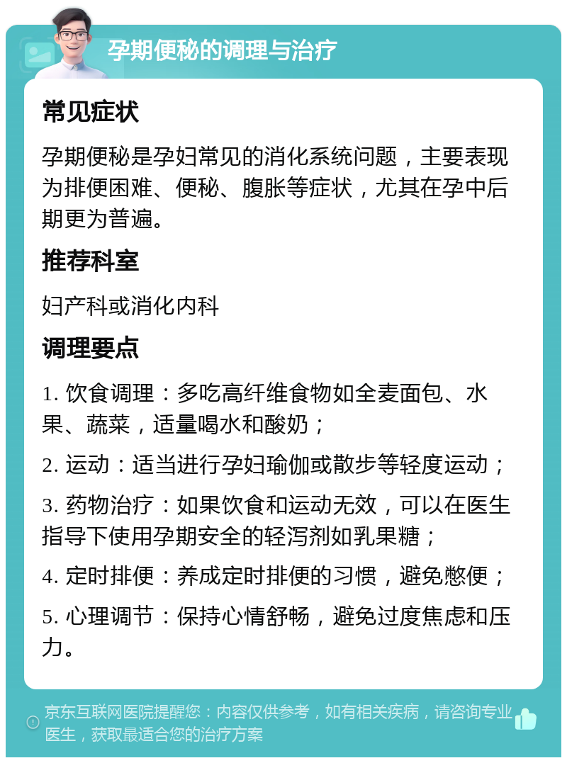 孕期便秘的调理与治疗 常见症状 孕期便秘是孕妇常见的消化系统问题，主要表现为排便困难、便秘、腹胀等症状，尤其在孕中后期更为普遍。 推荐科室 妇产科或消化内科 调理要点 1. 饮食调理：多吃高纤维食物如全麦面包、水果、蔬菜，适量喝水和酸奶； 2. 运动：适当进行孕妇瑜伽或散步等轻度运动； 3. 药物治疗：如果饮食和运动无效，可以在医生指导下使用孕期安全的轻泻剂如乳果糖； 4. 定时排便：养成定时排便的习惯，避免憋便； 5. 心理调节：保持心情舒畅，避免过度焦虑和压力。