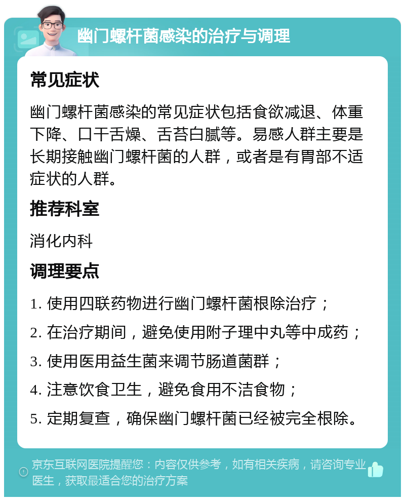 幽门螺杆菌感染的治疗与调理 常见症状 幽门螺杆菌感染的常见症状包括食欲减退、体重下降、口干舌燥、舌苔白腻等。易感人群主要是长期接触幽门螺杆菌的人群，或者是有胃部不适症状的人群。 推荐科室 消化内科 调理要点 1. 使用四联药物进行幽门螺杆菌根除治疗； 2. 在治疗期间，避免使用附子理中丸等中成药； 3. 使用医用益生菌来调节肠道菌群； 4. 注意饮食卫生，避免食用不洁食物； 5. 定期复查，确保幽门螺杆菌已经被完全根除。