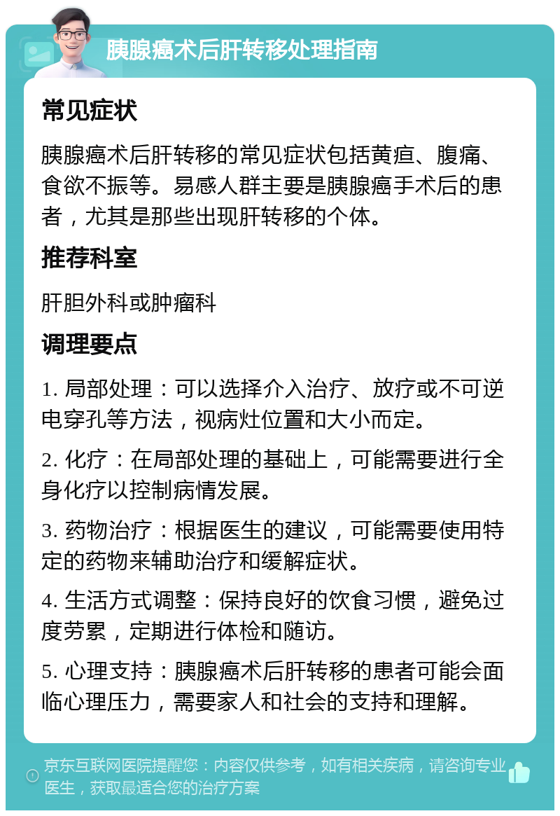 胰腺癌术后肝转移处理指南 常见症状 胰腺癌术后肝转移的常见症状包括黄疸、腹痛、食欲不振等。易感人群主要是胰腺癌手术后的患者，尤其是那些出现肝转移的个体。 推荐科室 肝胆外科或肿瘤科 调理要点 1. 局部处理：可以选择介入治疗、放疗或不可逆电穿孔等方法，视病灶位置和大小而定。 2. 化疗：在局部处理的基础上，可能需要进行全身化疗以控制病情发展。 3. 药物治疗：根据医生的建议，可能需要使用特定的药物来辅助治疗和缓解症状。 4. 生活方式调整：保持良好的饮食习惯，避免过度劳累，定期进行体检和随访。 5. 心理支持：胰腺癌术后肝转移的患者可能会面临心理压力，需要家人和社会的支持和理解。