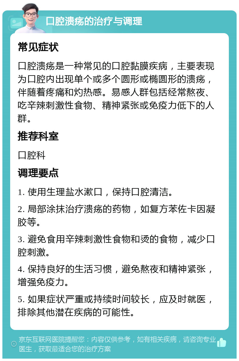 口腔溃疡的治疗与调理 常见症状 口腔溃疡是一种常见的口腔黏膜疾病，主要表现为口腔内出现单个或多个圆形或椭圆形的溃疡，伴随着疼痛和灼热感。易感人群包括经常熬夜、吃辛辣刺激性食物、精神紧张或免疫力低下的人群。 推荐科室 口腔科 调理要点 1. 使用生理盐水漱口，保持口腔清洁。 2. 局部涂抹治疗溃疡的药物，如复方苯佐卡因凝胶等。 3. 避免食用辛辣刺激性食物和烫的食物，减少口腔刺激。 4. 保持良好的生活习惯，避免熬夜和精神紧张，增强免疫力。 5. 如果症状严重或持续时间较长，应及时就医，排除其他潜在疾病的可能性。