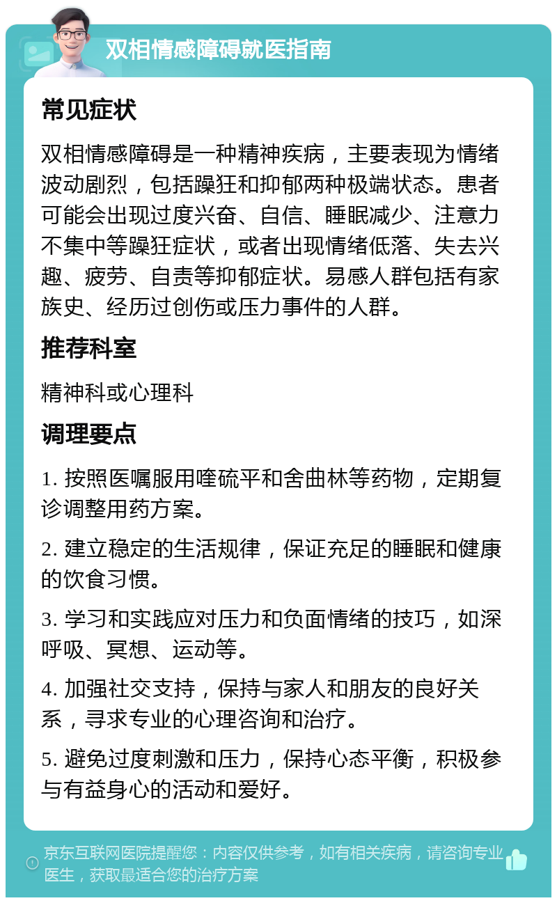 双相情感障碍就医指南 常见症状 双相情感障碍是一种精神疾病，主要表现为情绪波动剧烈，包括躁狂和抑郁两种极端状态。患者可能会出现过度兴奋、自信、睡眠减少、注意力不集中等躁狂症状，或者出现情绪低落、失去兴趣、疲劳、自责等抑郁症状。易感人群包括有家族史、经历过创伤或压力事件的人群。 推荐科室 精神科或心理科 调理要点 1. 按照医嘱服用喹硫平和舍曲林等药物，定期复诊调整用药方案。 2. 建立稳定的生活规律，保证充足的睡眠和健康的饮食习惯。 3. 学习和实践应对压力和负面情绪的技巧，如深呼吸、冥想、运动等。 4. 加强社交支持，保持与家人和朋友的良好关系，寻求专业的心理咨询和治疗。 5. 避免过度刺激和压力，保持心态平衡，积极参与有益身心的活动和爱好。