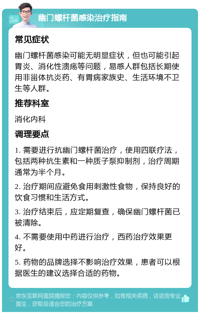 幽门螺杆菌感染治疗指南 常见症状 幽门螺杆菌感染可能无明显症状，但也可能引起胃炎、消化性溃疡等问题，易感人群包括长期使用非甾体抗炎药、有胃病家族史、生活环境不卫生等人群。 推荐科室 消化内科 调理要点 1. 需要进行抗幽门螺杆菌治疗，使用四联疗法，包括两种抗生素和一种质子泵抑制剂，治疗周期通常为半个月。 2. 治疗期间应避免食用刺激性食物，保持良好的饮食习惯和生活方式。 3. 治疗结束后，应定期复查，确保幽门螺杆菌已被清除。 4. 不需要使用中药进行治疗，西药治疗效果更好。 5. 药物的品牌选择不影响治疗效果，患者可以根据医生的建议选择合适的药物。