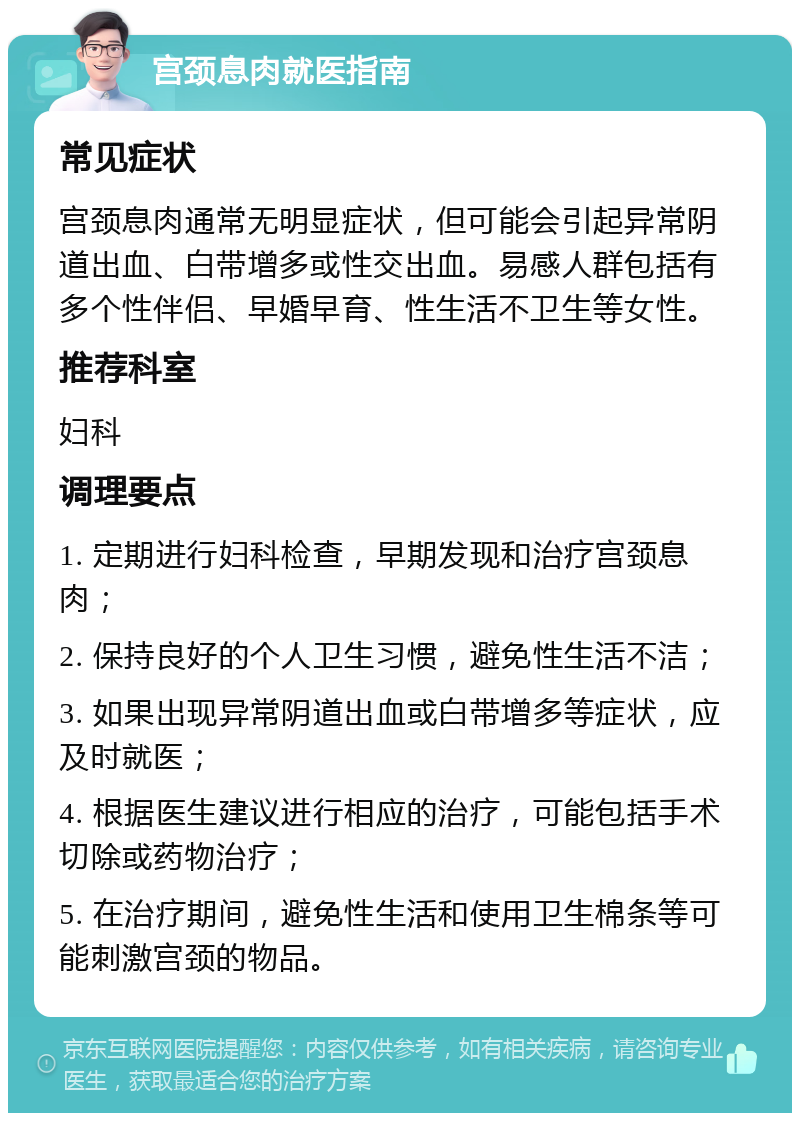 宫颈息肉就医指南 常见症状 宫颈息肉通常无明显症状，但可能会引起异常阴道出血、白带增多或性交出血。易感人群包括有多个性伴侣、早婚早育、性生活不卫生等女性。 推荐科室 妇科 调理要点 1. 定期进行妇科检查，早期发现和治疗宫颈息肉； 2. 保持良好的个人卫生习惯，避免性生活不洁； 3. 如果出现异常阴道出血或白带增多等症状，应及时就医； 4. 根据医生建议进行相应的治疗，可能包括手术切除或药物治疗； 5. 在治疗期间，避免性生活和使用卫生棉条等可能刺激宫颈的物品。