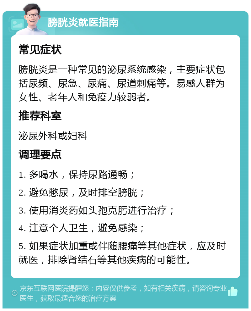 膀胱炎就医指南 常见症状 膀胱炎是一种常见的泌尿系统感染，主要症状包括尿频、尿急、尿痛、尿道刺痛等。易感人群为女性、老年人和免疫力较弱者。 推荐科室 泌尿外科或妇科 调理要点 1. 多喝水，保持尿路通畅； 2. 避免憋尿，及时排空膀胱； 3. 使用消炎药如头孢克肟进行治疗； 4. 注意个人卫生，避免感染； 5. 如果症状加重或伴随腰痛等其他症状，应及时就医，排除肾结石等其他疾病的可能性。