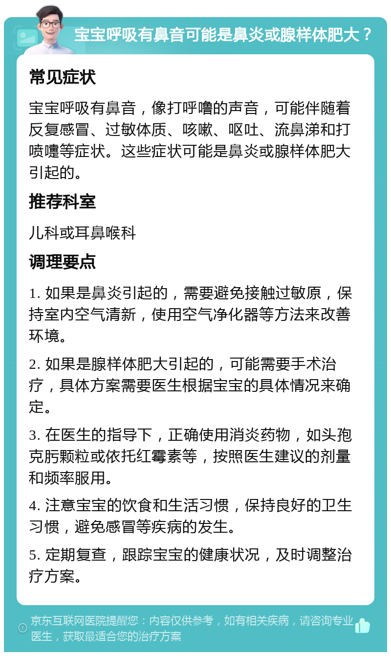 宝宝呼吸有鼻音可能是鼻炎或腺样体肥大？ 常见症状 宝宝呼吸有鼻音，像打呼噜的声音，可能伴随着反复感冒、过敏体质、咳嗽、呕吐、流鼻涕和打喷嚏等症状。这些症状可能是鼻炎或腺样体肥大引起的。 推荐科室 儿科或耳鼻喉科 调理要点 1. 如果是鼻炎引起的，需要避免接触过敏原，保持室内空气清新，使用空气净化器等方法来改善环境。 2. 如果是腺样体肥大引起的，可能需要手术治疗，具体方案需要医生根据宝宝的具体情况来确定。 3. 在医生的指导下，正确使用消炎药物，如头孢克肟颗粒或依托红霉素等，按照医生建议的剂量和频率服用。 4. 注意宝宝的饮食和生活习惯，保持良好的卫生习惯，避免感冒等疾病的发生。 5. 定期复查，跟踪宝宝的健康状况，及时调整治疗方案。