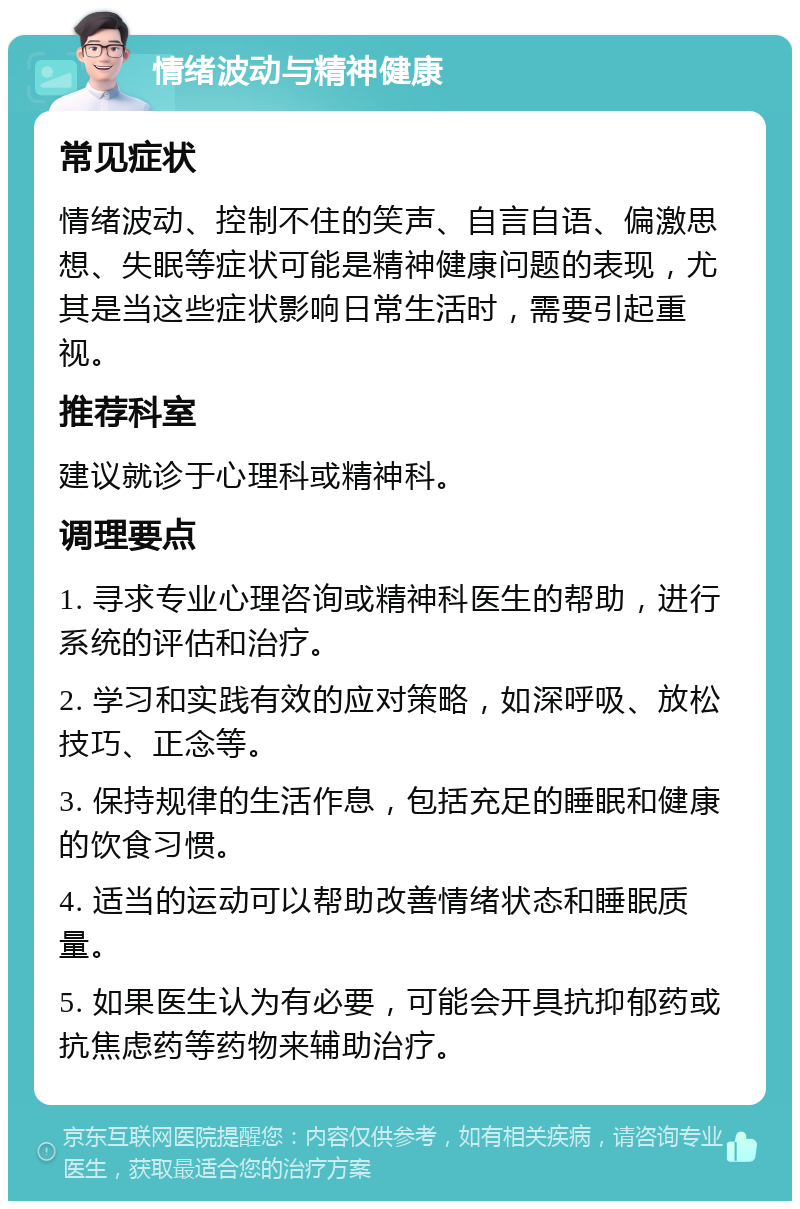 情绪波动与精神健康 常见症状 情绪波动、控制不住的笑声、自言自语、偏激思想、失眠等症状可能是精神健康问题的表现，尤其是当这些症状影响日常生活时，需要引起重视。 推荐科室 建议就诊于心理科或精神科。 调理要点 1. 寻求专业心理咨询或精神科医生的帮助，进行系统的评估和治疗。 2. 学习和实践有效的应对策略，如深呼吸、放松技巧、正念等。 3. 保持规律的生活作息，包括充足的睡眠和健康的饮食习惯。 4. 适当的运动可以帮助改善情绪状态和睡眠质量。 5. 如果医生认为有必要，可能会开具抗抑郁药或抗焦虑药等药物来辅助治疗。