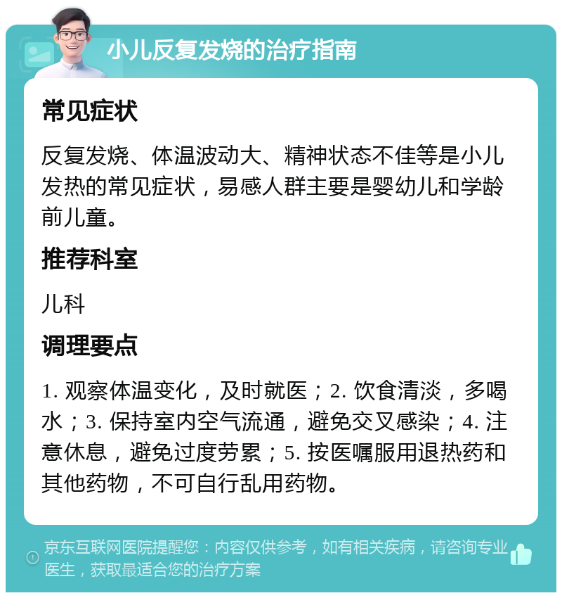 小儿反复发烧的治疗指南 常见症状 反复发烧、体温波动大、精神状态不佳等是小儿发热的常见症状，易感人群主要是婴幼儿和学龄前儿童。 推荐科室 儿科 调理要点 1. 观察体温变化，及时就医；2. 饮食清淡，多喝水；3. 保持室内空气流通，避免交叉感染；4. 注意休息，避免过度劳累；5. 按医嘱服用退热药和其他药物，不可自行乱用药物。