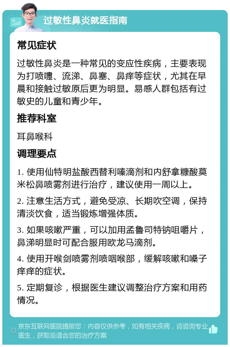 过敏性鼻炎就医指南 常见症状 过敏性鼻炎是一种常见的变应性疾病，主要表现为打喷嚏、流涕、鼻塞、鼻痒等症状，尤其在早晨和接触过敏原后更为明显。易感人群包括有过敏史的儿童和青少年。 推荐科室 耳鼻喉科 调理要点 1. 使用仙特明盐酸西替利嗪滴剂和内舒拿糠酸莫米松鼻喷雾剂进行治疗，建议使用一周以上。 2. 注意生活方式，避免受凉、长期吹空调，保持清淡饮食，适当锻炼增强体质。 3. 如果咳嗽严重，可以加用孟鲁司特钠咀嚼片，鼻涕明显时可配合服用欧龙马滴剂。 4. 使用开喉剑喷雾剂喷咽喉部，缓解咳嗽和嗓子痒痒的症状。 5. 定期复诊，根据医生建议调整治疗方案和用药情况。