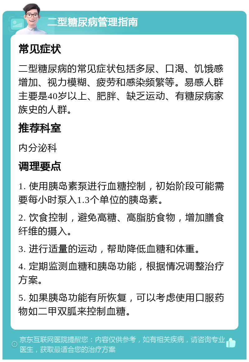 二型糖尿病管理指南 常见症状 二型糖尿病的常见症状包括多尿、口渴、饥饿感增加、视力模糊、疲劳和感染频繁等。易感人群主要是40岁以上、肥胖、缺乏运动、有糖尿病家族史的人群。 推荐科室 内分泌科 调理要点 1. 使用胰岛素泵进行血糖控制，初始阶段可能需要每小时泵入1.3个单位的胰岛素。 2. 饮食控制，避免高糖、高脂肪食物，增加膳食纤维的摄入。 3. 进行适量的运动，帮助降低血糖和体重。 4. 定期监测血糖和胰岛功能，根据情况调整治疗方案。 5. 如果胰岛功能有所恢复，可以考虑使用口服药物如二甲双胍来控制血糖。