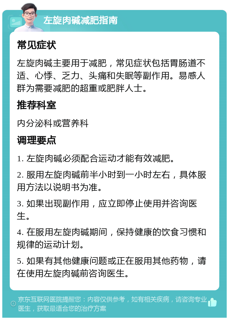 左旋肉碱减肥指南 常见症状 左旋肉碱主要用于减肥，常见症状包括胃肠道不适、心悸、乏力、头痛和失眠等副作用。易感人群为需要减肥的超重或肥胖人士。 推荐科室 内分泌科或营养科 调理要点 1. 左旋肉碱必须配合运动才能有效减肥。 2. 服用左旋肉碱前半小时到一小时左右，具体服用方法以说明书为准。 3. 如果出现副作用，应立即停止使用并咨询医生。 4. 在服用左旋肉碱期间，保持健康的饮食习惯和规律的运动计划。 5. 如果有其他健康问题或正在服用其他药物，请在使用左旋肉碱前咨询医生。