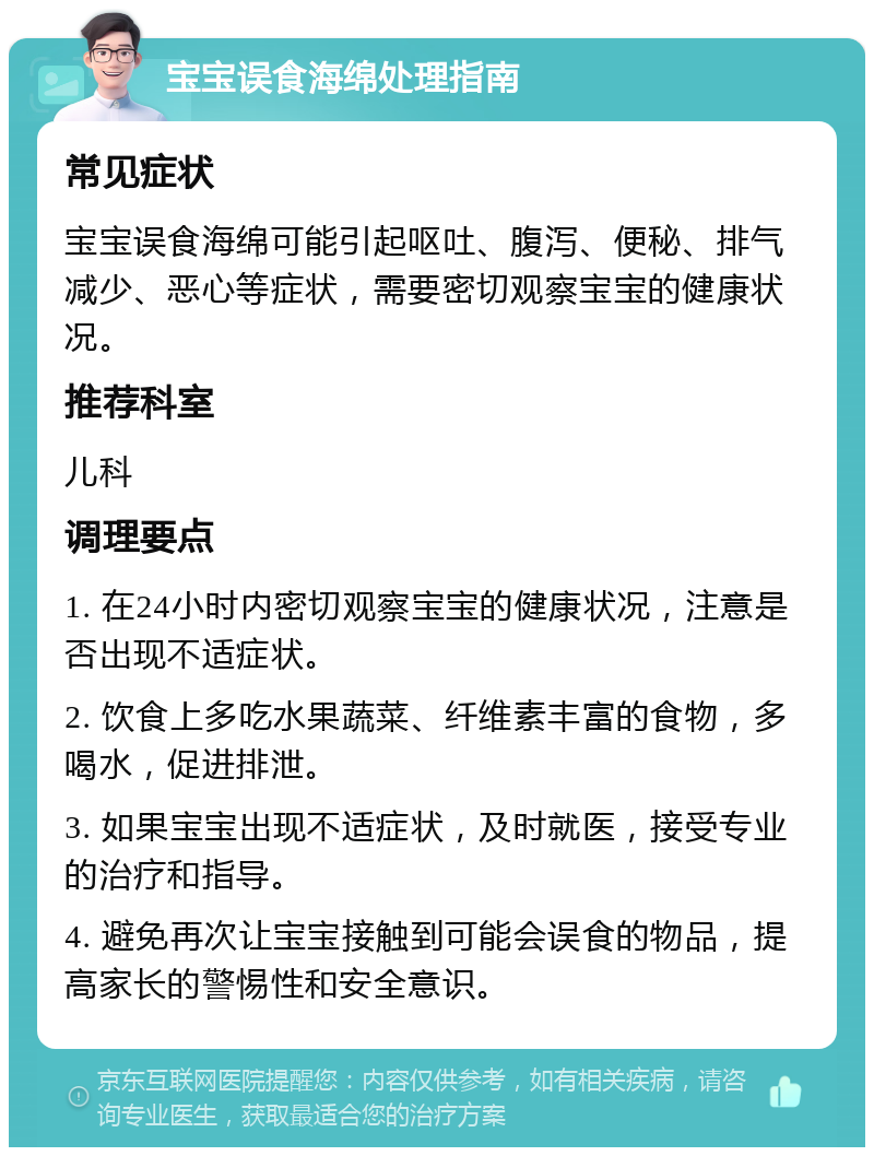 宝宝误食海绵处理指南 常见症状 宝宝误食海绵可能引起呕吐、腹泻、便秘、排气减少、恶心等症状，需要密切观察宝宝的健康状况。 推荐科室 儿科 调理要点 1. 在24小时内密切观察宝宝的健康状况，注意是否出现不适症状。 2. 饮食上多吃水果蔬菜、纤维素丰富的食物，多喝水，促进排泄。 3. 如果宝宝出现不适症状，及时就医，接受专业的治疗和指导。 4. 避免再次让宝宝接触到可能会误食的物品，提高家长的警惕性和安全意识。