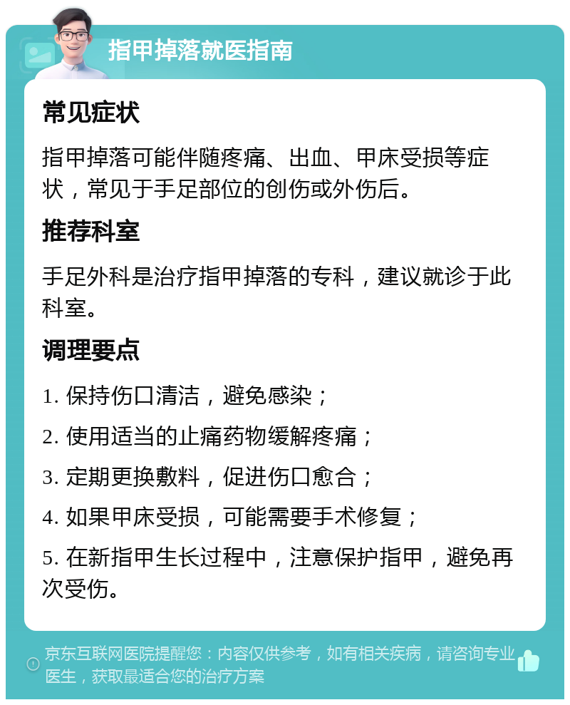 指甲掉落就医指南 常见症状 指甲掉落可能伴随疼痛、出血、甲床受损等症状，常见于手足部位的创伤或外伤后。 推荐科室 手足外科是治疗指甲掉落的专科，建议就诊于此科室。 调理要点 1. 保持伤口清洁，避免感染； 2. 使用适当的止痛药物缓解疼痛； 3. 定期更换敷料，促进伤口愈合； 4. 如果甲床受损，可能需要手术修复； 5. 在新指甲生长过程中，注意保护指甲，避免再次受伤。