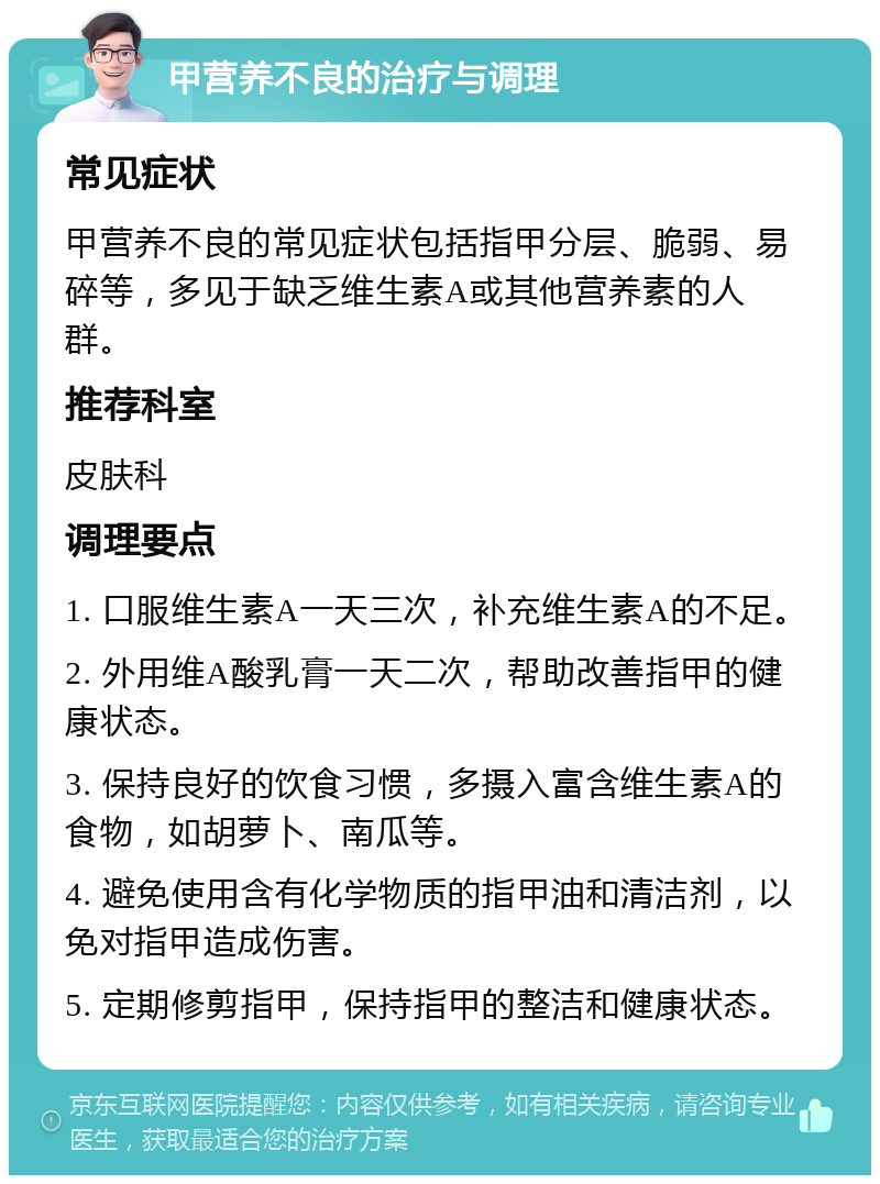 甲营养不良的治疗与调理 常见症状 甲营养不良的常见症状包括指甲分层、脆弱、易碎等，多见于缺乏维生素A或其他营养素的人群。 推荐科室 皮肤科 调理要点 1. 口服维生素A一天三次，补充维生素A的不足。 2. 外用维A酸乳膏一天二次，帮助改善指甲的健康状态。 3. 保持良好的饮食习惯，多摄入富含维生素A的食物，如胡萝卜、南瓜等。 4. 避免使用含有化学物质的指甲油和清洁剂，以免对指甲造成伤害。 5. 定期修剪指甲，保持指甲的整洁和健康状态。