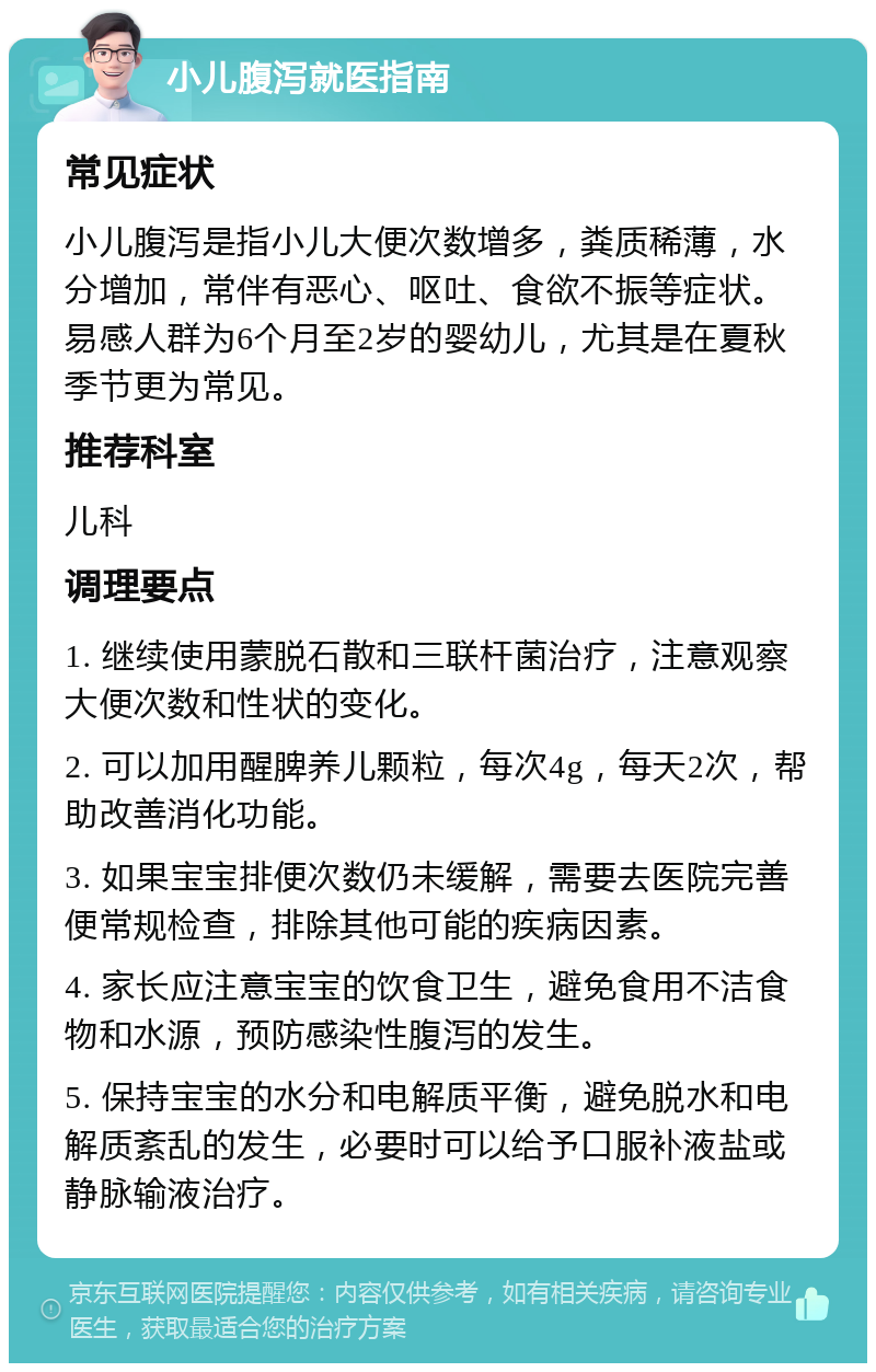 小儿腹泻就医指南 常见症状 小儿腹泻是指小儿大便次数增多，粪质稀薄，水分增加，常伴有恶心、呕吐、食欲不振等症状。易感人群为6个月至2岁的婴幼儿，尤其是在夏秋季节更为常见。 推荐科室 儿科 调理要点 1. 继续使用蒙脱石散和三联杆菌治疗，注意观察大便次数和性状的变化。 2. 可以加用醒脾养儿颗粒，每次4g，每天2次，帮助改善消化功能。 3. 如果宝宝排便次数仍未缓解，需要去医院完善便常规检查，排除其他可能的疾病因素。 4. 家长应注意宝宝的饮食卫生，避免食用不洁食物和水源，预防感染性腹泻的发生。 5. 保持宝宝的水分和电解质平衡，避免脱水和电解质紊乱的发生，必要时可以给予口服补液盐或静脉输液治疗。