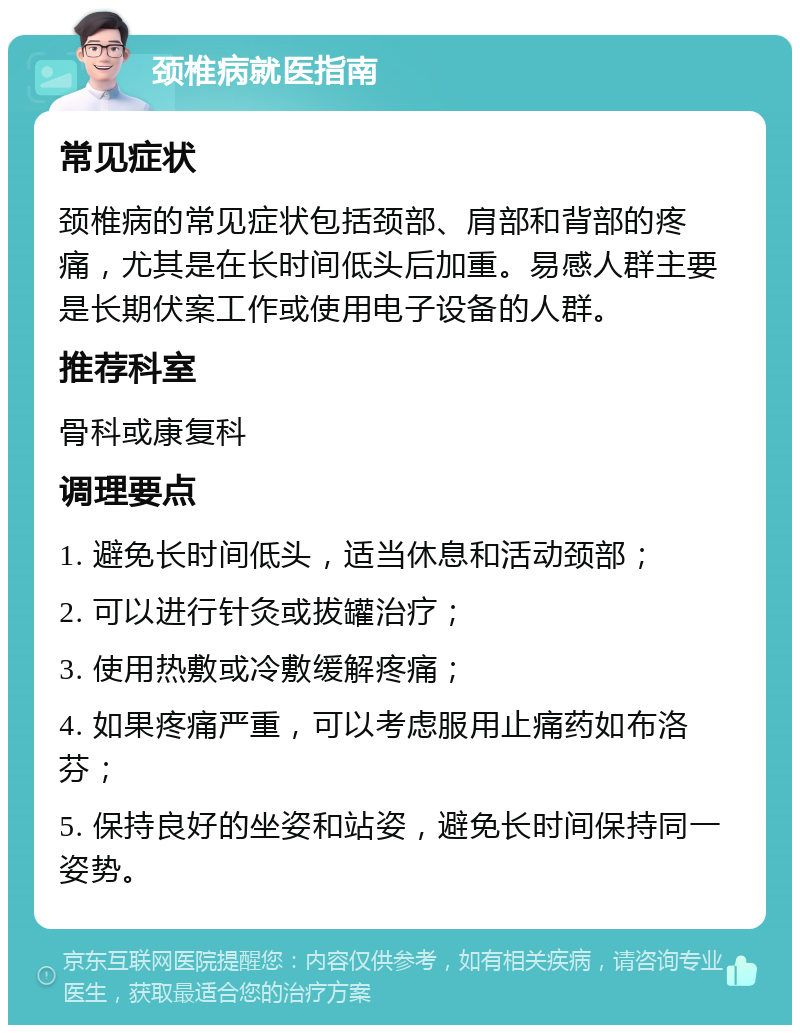 颈椎病就医指南 常见症状 颈椎病的常见症状包括颈部、肩部和背部的疼痛，尤其是在长时间低头后加重。易感人群主要是长期伏案工作或使用电子设备的人群。 推荐科室 骨科或康复科 调理要点 1. 避免长时间低头，适当休息和活动颈部； 2. 可以进行针灸或拔罐治疗； 3. 使用热敷或冷敷缓解疼痛； 4. 如果疼痛严重，可以考虑服用止痛药如布洛芬； 5. 保持良好的坐姿和站姿，避免长时间保持同一姿势。