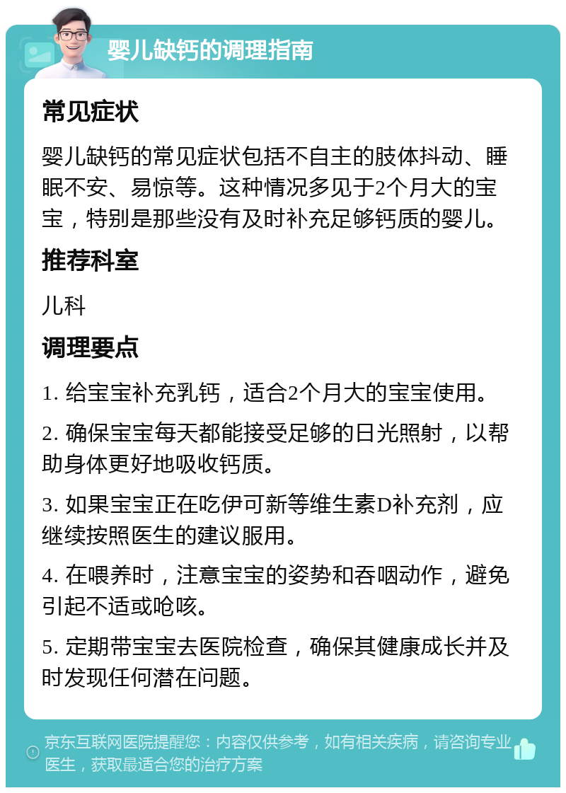 婴儿缺钙的调理指南 常见症状 婴儿缺钙的常见症状包括不自主的肢体抖动、睡眠不安、易惊等。这种情况多见于2个月大的宝宝，特别是那些没有及时补充足够钙质的婴儿。 推荐科室 儿科 调理要点 1. 给宝宝补充乳钙，适合2个月大的宝宝使用。 2. 确保宝宝每天都能接受足够的日光照射，以帮助身体更好地吸收钙质。 3. 如果宝宝正在吃伊可新等维生素D补充剂，应继续按照医生的建议服用。 4. 在喂养时，注意宝宝的姿势和吞咽动作，避免引起不适或呛咳。 5. 定期带宝宝去医院检查，确保其健康成长并及时发现任何潜在问题。