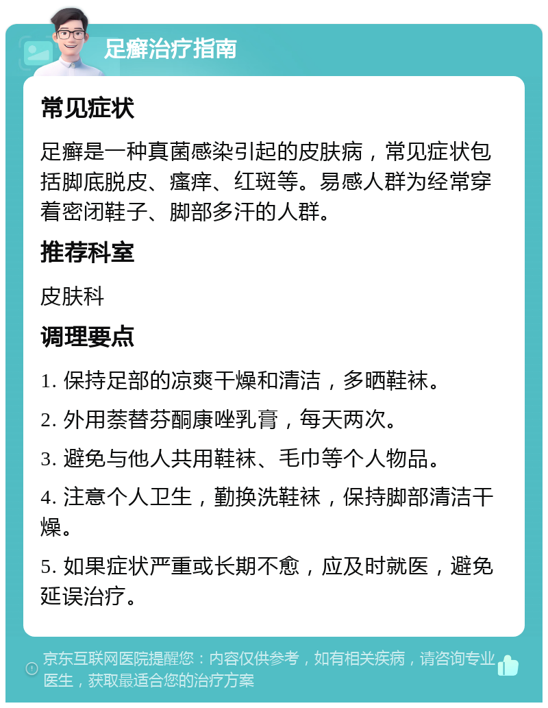 足癣治疗指南 常见症状 足癣是一种真菌感染引起的皮肤病，常见症状包括脚底脱皮、瘙痒、红斑等。易感人群为经常穿着密闭鞋子、脚部多汗的人群。 推荐科室 皮肤科 调理要点 1. 保持足部的凉爽干燥和清洁，多晒鞋袜。 2. 外用萘替芬酮康唑乳膏，每天两次。 3. 避免与他人共用鞋袜、毛巾等个人物品。 4. 注意个人卫生，勤换洗鞋袜，保持脚部清洁干燥。 5. 如果症状严重或长期不愈，应及时就医，避免延误治疗。