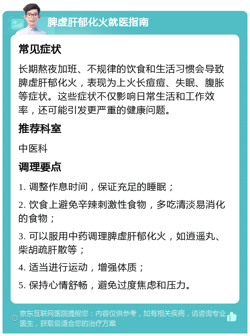 脾虚肝郁化火就医指南 常见症状 长期熬夜加班、不规律的饮食和生活习惯会导致脾虚肝郁化火，表现为上火长痘痘、失眠、腹胀等症状。这些症状不仅影响日常生活和工作效率，还可能引发更严重的健康问题。 推荐科室 中医科 调理要点 1. 调整作息时间，保证充足的睡眠； 2. 饮食上避免辛辣刺激性食物，多吃清淡易消化的食物； 3. 可以服用中药调理脾虚肝郁化火，如逍遥丸、柴胡疏肝散等； 4. 适当进行运动，增强体质； 5. 保持心情舒畅，避免过度焦虑和压力。