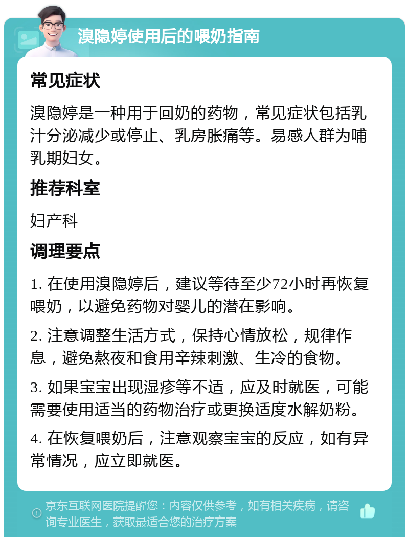 溴隐婷使用后的喂奶指南 常见症状 溴隐婷是一种用于回奶的药物，常见症状包括乳汁分泌减少或停止、乳房胀痛等。易感人群为哺乳期妇女。 推荐科室 妇产科 调理要点 1. 在使用溴隐婷后，建议等待至少72小时再恢复喂奶，以避免药物对婴儿的潜在影响。 2. 注意调整生活方式，保持心情放松，规律作息，避免熬夜和食用辛辣刺激、生冷的食物。 3. 如果宝宝出现湿疹等不适，应及时就医，可能需要使用适当的药物治疗或更换适度水解奶粉。 4. 在恢复喂奶后，注意观察宝宝的反应，如有异常情况，应立即就医。