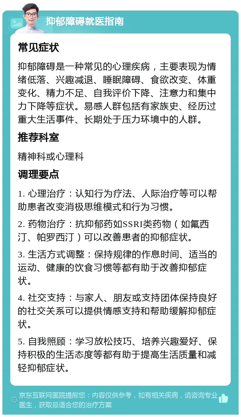 抑郁障碍就医指南 常见症状 抑郁障碍是一种常见的心理疾病，主要表现为情绪低落、兴趣减退、睡眠障碍、食欲改变、体重变化、精力不足、自我评价下降、注意力和集中力下降等症状。易感人群包括有家族史、经历过重大生活事件、长期处于压力环境中的人群。 推荐科室 精神科或心理科 调理要点 1. 心理治疗：认知行为疗法、人际治疗等可以帮助患者改变消极思维模式和行为习惯。 2. 药物治疗：抗抑郁药如SSRI类药物（如氟西汀、帕罗西汀）可以改善患者的抑郁症状。 3. 生活方式调整：保持规律的作息时间、适当的运动、健康的饮食习惯等都有助于改善抑郁症状。 4. 社交支持：与家人、朋友或支持团体保持良好的社交关系可以提供情感支持和帮助缓解抑郁症状。 5. 自我照顾：学习放松技巧、培养兴趣爱好、保持积极的生活态度等都有助于提高生活质量和减轻抑郁症状。