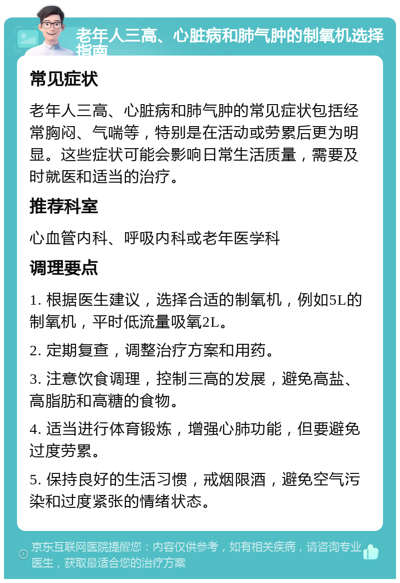 老年人三高、心脏病和肺气肿的制氧机选择指南 常见症状 老年人三高、心脏病和肺气肿的常见症状包括经常胸闷、气喘等，特别是在活动或劳累后更为明显。这些症状可能会影响日常生活质量，需要及时就医和适当的治疗。 推荐科室 心血管内科、呼吸内科或老年医学科 调理要点 1. 根据医生建议，选择合适的制氧机，例如5L的制氧机，平时低流量吸氧2L。 2. 定期复查，调整治疗方案和用药。 3. 注意饮食调理，控制三高的发展，避免高盐、高脂肪和高糖的食物。 4. 适当进行体育锻炼，增强心肺功能，但要避免过度劳累。 5. 保持良好的生活习惯，戒烟限酒，避免空气污染和过度紧张的情绪状态。