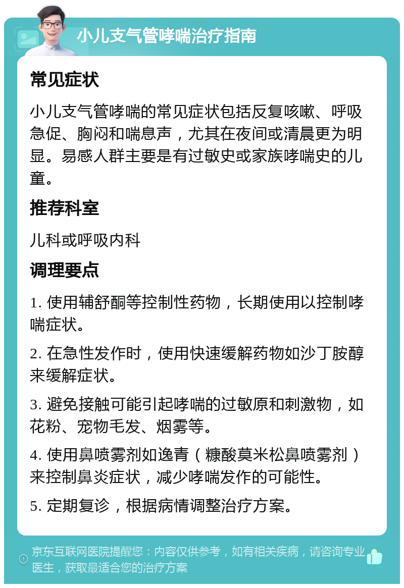 小儿支气管哮喘治疗指南 常见症状 小儿支气管哮喘的常见症状包括反复咳嗽、呼吸急促、胸闷和喘息声，尤其在夜间或清晨更为明显。易感人群主要是有过敏史或家族哮喘史的儿童。 推荐科室 儿科或呼吸内科 调理要点 1. 使用辅舒酮等控制性药物，长期使用以控制哮喘症状。 2. 在急性发作时，使用快速缓解药物如沙丁胺醇来缓解症状。 3. 避免接触可能引起哮喘的过敏原和刺激物，如花粉、宠物毛发、烟雾等。 4. 使用鼻喷雾剂如逸青（糠酸莫米松鼻喷雾剂）来控制鼻炎症状，减少哮喘发作的可能性。 5. 定期复诊，根据病情调整治疗方案。