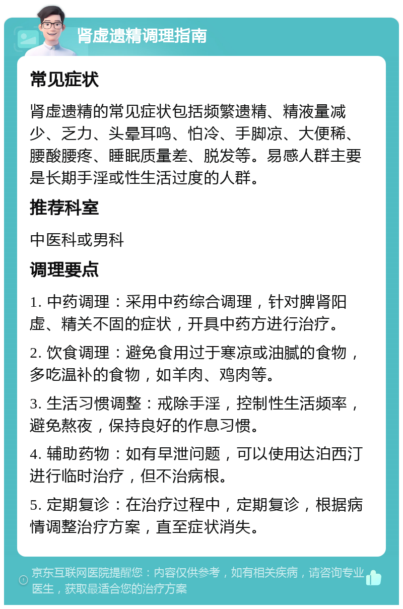 肾虚遗精调理指南 常见症状 肾虚遗精的常见症状包括频繁遗精、精液量减少、乏力、头晕耳鸣、怕冷、手脚凉、大便稀、腰酸腰疼、睡眠质量差、脱发等。易感人群主要是长期手淫或性生活过度的人群。 推荐科室 中医科或男科 调理要点 1. 中药调理：采用中药综合调理，针对脾肾阳虚、精关不固的症状，开具中药方进行治疗。 2. 饮食调理：避免食用过于寒凉或油腻的食物，多吃温补的食物，如羊肉、鸡肉等。 3. 生活习惯调整：戒除手淫，控制性生活频率，避免熬夜，保持良好的作息习惯。 4. 辅助药物：如有早泄问题，可以使用达泊西汀进行临时治疗，但不治病根。 5. 定期复诊：在治疗过程中，定期复诊，根据病情调整治疗方案，直至症状消失。