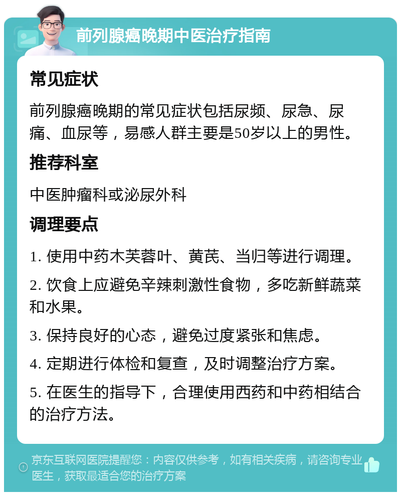 前列腺癌晚期中医治疗指南 常见症状 前列腺癌晚期的常见症状包括尿频、尿急、尿痛、血尿等，易感人群主要是50岁以上的男性。 推荐科室 中医肿瘤科或泌尿外科 调理要点 1. 使用中药木芙蓉叶、黄芪、当归等进行调理。 2. 饮食上应避免辛辣刺激性食物，多吃新鲜蔬菜和水果。 3. 保持良好的心态，避免过度紧张和焦虑。 4. 定期进行体检和复查，及时调整治疗方案。 5. 在医生的指导下，合理使用西药和中药相结合的治疗方法。