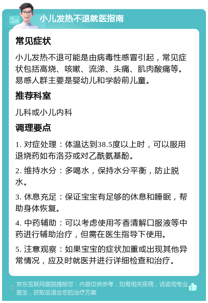 小儿发热不退就医指南 常见症状 小儿发热不退可能是由病毒性感冒引起，常见症状包括高烧、咳嗽、流涕、头痛、肌肉酸痛等。易感人群主要是婴幼儿和学龄前儿童。 推荐科室 儿科或小儿内科 调理要点 1. 对症处理：体温达到38.5度以上时，可以服用退烧药如布洛芬或对乙酰氨基酚。 2. 维持水分：多喝水，保持水分平衡，防止脱水。 3. 休息充足：保证宝宝有足够的休息和睡眠，帮助身体恢复。 4. 中药辅助：可以考虑使用芩香清解口服液等中药进行辅助治疗，但需在医生指导下使用。 5. 注意观察：如果宝宝的症状加重或出现其他异常情况，应及时就医并进行详细检查和治疗。