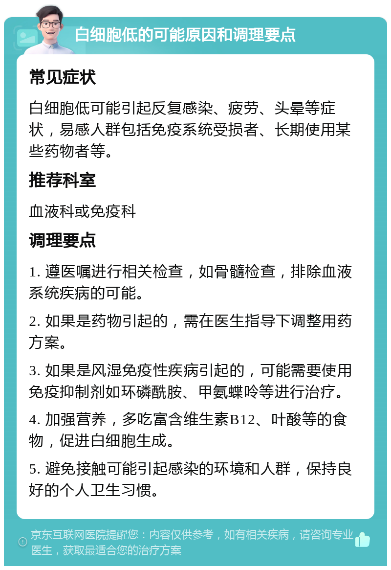 白细胞低的可能原因和调理要点 常见症状 白细胞低可能引起反复感染、疲劳、头晕等症状，易感人群包括免疫系统受损者、长期使用某些药物者等。 推荐科室 血液科或免疫科 调理要点 1. 遵医嘱进行相关检查，如骨髓检查，排除血液系统疾病的可能。 2. 如果是药物引起的，需在医生指导下调整用药方案。 3. 如果是风湿免疫性疾病引起的，可能需要使用免疫抑制剂如环磷酰胺、甲氨蝶呤等进行治疗。 4. 加强营养，多吃富含维生素B12、叶酸等的食物，促进白细胞生成。 5. 避免接触可能引起感染的环境和人群，保持良好的个人卫生习惯。