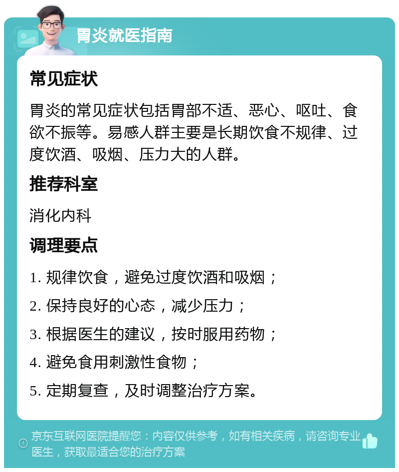 胃炎就医指南 常见症状 胃炎的常见症状包括胃部不适、恶心、呕吐、食欲不振等。易感人群主要是长期饮食不规律、过度饮酒、吸烟、压力大的人群。 推荐科室 消化内科 调理要点 1. 规律饮食，避免过度饮酒和吸烟； 2. 保持良好的心态，减少压力； 3. 根据医生的建议，按时服用药物； 4. 避免食用刺激性食物； 5. 定期复查，及时调整治疗方案。