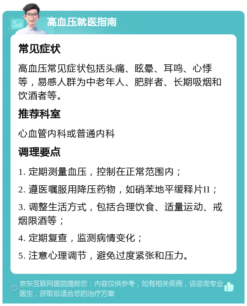 高血压就医指南 常见症状 高血压常见症状包括头痛、眩晕、耳鸣、心悸等，易感人群为中老年人、肥胖者、长期吸烟和饮酒者等。 推荐科室 心血管内科或普通内科 调理要点 1. 定期测量血压，控制在正常范围内； 2. 遵医嘱服用降压药物，如硝苯地平缓释片II； 3. 调整生活方式，包括合理饮食、适量运动、戒烟限酒等； 4. 定期复查，监测病情变化； 5. 注意心理调节，避免过度紧张和压力。