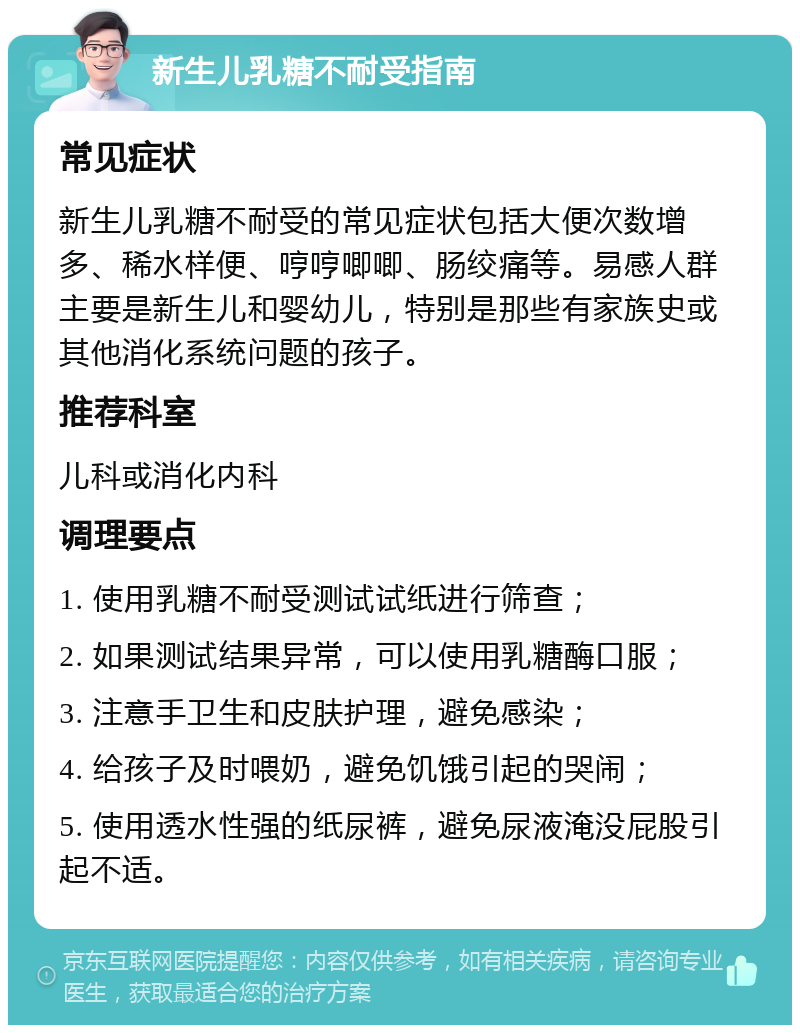 新生儿乳糖不耐受指南 常见症状 新生儿乳糖不耐受的常见症状包括大便次数增多、稀水样便、哼哼唧唧、肠绞痛等。易感人群主要是新生儿和婴幼儿，特别是那些有家族史或其他消化系统问题的孩子。 推荐科室 儿科或消化内科 调理要点 1. 使用乳糖不耐受测试试纸进行筛查； 2. 如果测试结果异常，可以使用乳糖酶口服； 3. 注意手卫生和皮肤护理，避免感染； 4. 给孩子及时喂奶，避免饥饿引起的哭闹； 5. 使用透水性强的纸尿裤，避免尿液淹没屁股引起不适。