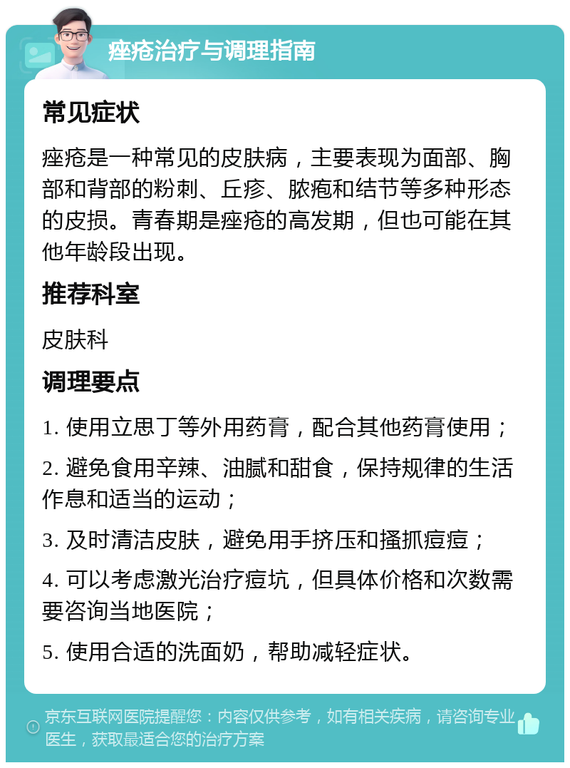 痤疮治疗与调理指南 常见症状 痤疮是一种常见的皮肤病，主要表现为面部、胸部和背部的粉刺、丘疹、脓疱和结节等多种形态的皮损。青春期是痤疮的高发期，但也可能在其他年龄段出现。 推荐科室 皮肤科 调理要点 1. 使用立思丁等外用药膏，配合其他药膏使用； 2. 避免食用辛辣、油腻和甜食，保持规律的生活作息和适当的运动； 3. 及时清洁皮肤，避免用手挤压和搔抓痘痘； 4. 可以考虑激光治疗痘坑，但具体价格和次数需要咨询当地医院； 5. 使用合适的洗面奶，帮助减轻症状。