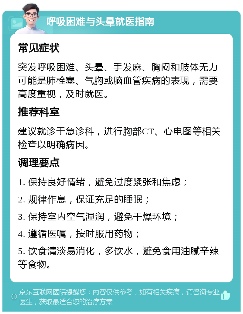 呼吸困难与头晕就医指南 常见症状 突发呼吸困难、头晕、手发麻、胸闷和肢体无力可能是肺栓塞、气胸或脑血管疾病的表现，需要高度重视，及时就医。 推荐科室 建议就诊于急诊科，进行胸部CT、心电图等相关检查以明确病因。 调理要点 1. 保持良好情绪，避免过度紧张和焦虑； 2. 规律作息，保证充足的睡眠； 3. 保持室内空气湿润，避免干燥环境； 4. 遵循医嘱，按时服用药物； 5. 饮食清淡易消化，多饮水，避免食用油腻辛辣等食物。