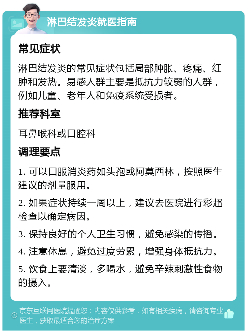 淋巴结发炎就医指南 常见症状 淋巴结发炎的常见症状包括局部肿胀、疼痛、红肿和发热。易感人群主要是抵抗力较弱的人群，例如儿童、老年人和免疫系统受损者。 推荐科室 耳鼻喉科或口腔科 调理要点 1. 可以口服消炎药如头孢或阿莫西林，按照医生建议的剂量服用。 2. 如果症状持续一周以上，建议去医院进行彩超检查以确定病因。 3. 保持良好的个人卫生习惯，避免感染的传播。 4. 注意休息，避免过度劳累，增强身体抵抗力。 5. 饮食上要清淡，多喝水，避免辛辣刺激性食物的摄入。