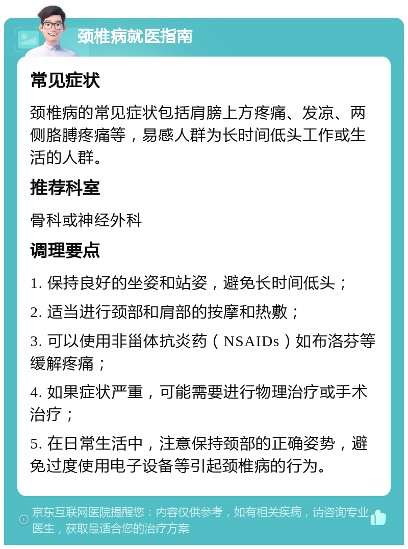 颈椎病就医指南 常见症状 颈椎病的常见症状包括肩膀上方疼痛、发凉、两侧胳膊疼痛等，易感人群为长时间低头工作或生活的人群。 推荐科室 骨科或神经外科 调理要点 1. 保持良好的坐姿和站姿，避免长时间低头； 2. 适当进行颈部和肩部的按摩和热敷； 3. 可以使用非甾体抗炎药（NSAIDs）如布洛芬等缓解疼痛； 4. 如果症状严重，可能需要进行物理治疗或手术治疗； 5. 在日常生活中，注意保持颈部的正确姿势，避免过度使用电子设备等引起颈椎病的行为。