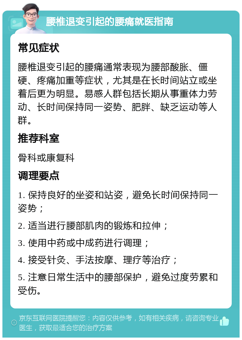 腰椎退变引起的腰痛就医指南 常见症状 腰椎退变引起的腰痛通常表现为腰部酸胀、僵硬、疼痛加重等症状，尤其是在长时间站立或坐着后更为明显。易感人群包括长期从事重体力劳动、长时间保持同一姿势、肥胖、缺乏运动等人群。 推荐科室 骨科或康复科 调理要点 1. 保持良好的坐姿和站姿，避免长时间保持同一姿势； 2. 适当进行腰部肌肉的锻炼和拉伸； 3. 使用中药或中成药进行调理； 4. 接受针灸、手法按摩、理疗等治疗； 5. 注意日常生活中的腰部保护，避免过度劳累和受伤。