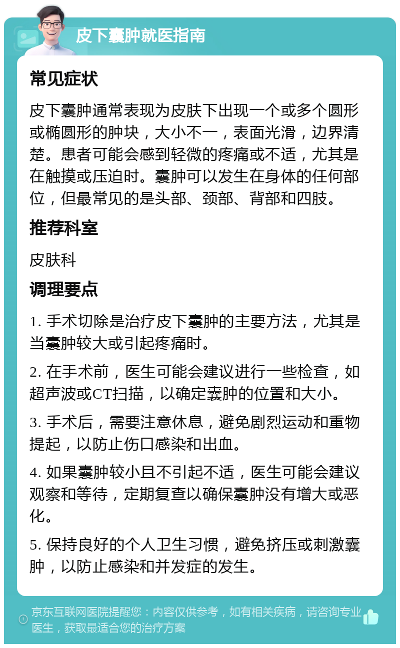 皮下囊肿就医指南 常见症状 皮下囊肿通常表现为皮肤下出现一个或多个圆形或椭圆形的肿块，大小不一，表面光滑，边界清楚。患者可能会感到轻微的疼痛或不适，尤其是在触摸或压迫时。囊肿可以发生在身体的任何部位，但最常见的是头部、颈部、背部和四肢。 推荐科室 皮肤科 调理要点 1. 手术切除是治疗皮下囊肿的主要方法，尤其是当囊肿较大或引起疼痛时。 2. 在手术前，医生可能会建议进行一些检查，如超声波或CT扫描，以确定囊肿的位置和大小。 3. 手术后，需要注意休息，避免剧烈运动和重物提起，以防止伤口感染和出血。 4. 如果囊肿较小且不引起不适，医生可能会建议观察和等待，定期复查以确保囊肿没有增大或恶化。 5. 保持良好的个人卫生习惯，避免挤压或刺激囊肿，以防止感染和并发症的发生。