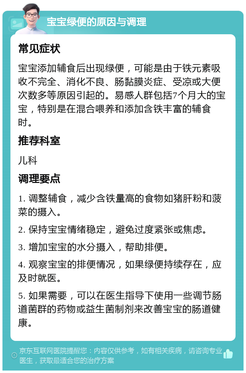 宝宝绿便的原因与调理 常见症状 宝宝添加辅食后出现绿便，可能是由于铁元素吸收不完全、消化不良、肠黏膜炎症、受凉或大便次数多等原因引起的。易感人群包括7个月大的宝宝，特别是在混合喂养和添加含铁丰富的辅食时。 推荐科室 儿科 调理要点 1. 调整辅食，减少含铁量高的食物如猪肝粉和菠菜的摄入。 2. 保持宝宝情绪稳定，避免过度紧张或焦虑。 3. 增加宝宝的水分摄入，帮助排便。 4. 观察宝宝的排便情况，如果绿便持续存在，应及时就医。 5. 如果需要，可以在医生指导下使用一些调节肠道菌群的药物或益生菌制剂来改善宝宝的肠道健康。