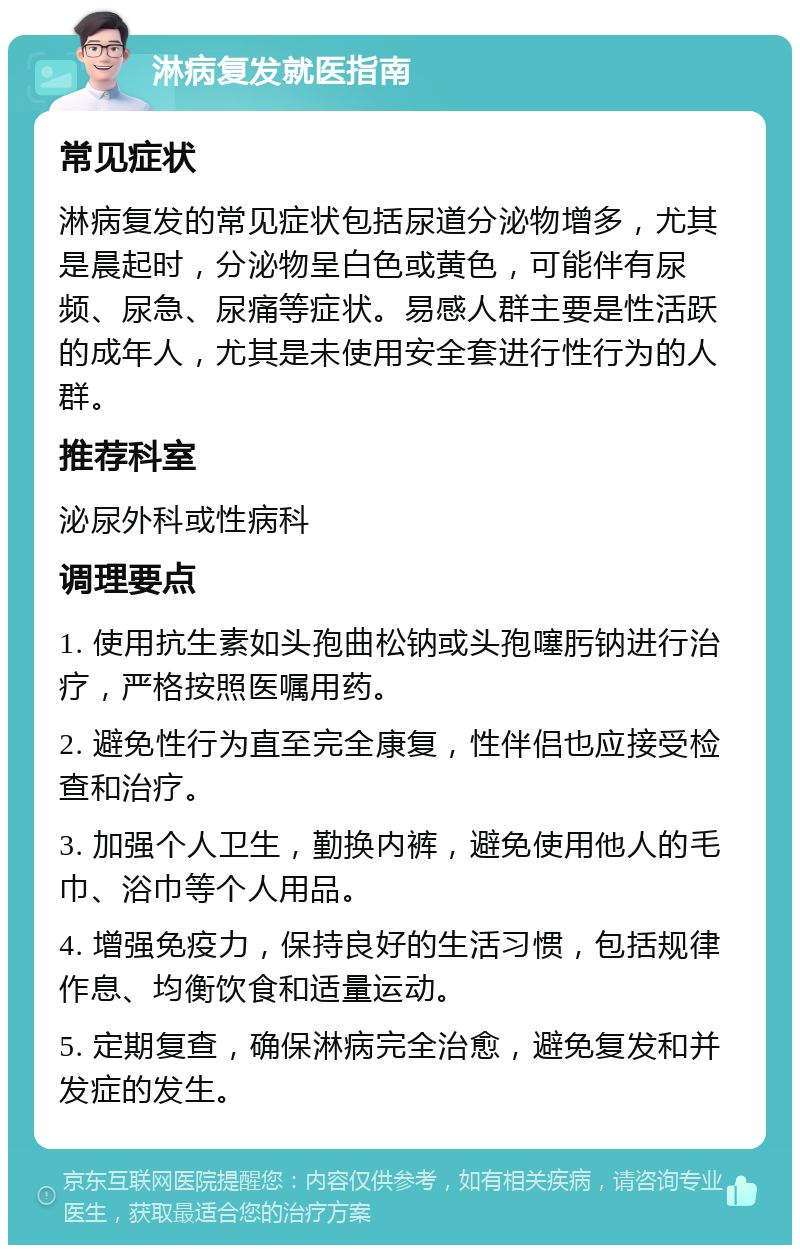 淋病复发就医指南 常见症状 淋病复发的常见症状包括尿道分泌物增多，尤其是晨起时，分泌物呈白色或黄色，可能伴有尿频、尿急、尿痛等症状。易感人群主要是性活跃的成年人，尤其是未使用安全套进行性行为的人群。 推荐科室 泌尿外科或性病科 调理要点 1. 使用抗生素如头孢曲松钠或头孢噻肟钠进行治疗，严格按照医嘱用药。 2. 避免性行为直至完全康复，性伴侣也应接受检查和治疗。 3. 加强个人卫生，勤换内裤，避免使用他人的毛巾、浴巾等个人用品。 4. 增强免疫力，保持良好的生活习惯，包括规律作息、均衡饮食和适量运动。 5. 定期复查，确保淋病完全治愈，避免复发和并发症的发生。