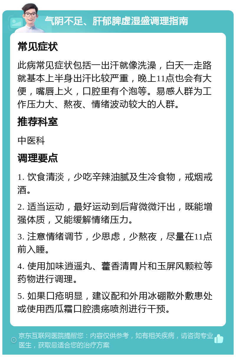 气阴不足、肝郁脾虚湿盛调理指南 常见症状 此病常见症状包括一出汗就像洗澡，白天一走路就基本上半身出汗比较严重，晚上11点也会有大便，嘴唇上火，口腔里有个泡等。易感人群为工作压力大、熬夜、情绪波动较大的人群。 推荐科室 中医科 调理要点 1. 饮食清淡，少吃辛辣油腻及生冷食物，戒烟戒酒。 2. 适当运动，最好运动到后背微微汗出，既能增强体质，又能缓解情绪压力。 3. 注意情绪调节，少思虑，少熬夜，尽量在11点前入睡。 4. 使用加味逍遥丸、藿香清胃片和玉屏风颗粒等药物进行调理。 5. 如果口疮明显，建议配和外用冰硼散外敷患处或使用西瓜霜口腔溃疡喷剂进行干预。