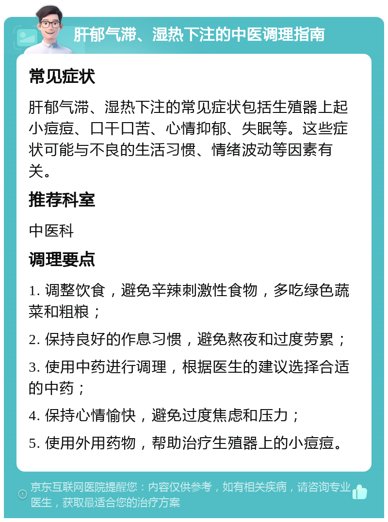 肝郁气滞、湿热下注的中医调理指南 常见症状 肝郁气滞、湿热下注的常见症状包括生殖器上起小痘痘、口干口苦、心情抑郁、失眠等。这些症状可能与不良的生活习惯、情绪波动等因素有关。 推荐科室 中医科 调理要点 1. 调整饮食，避免辛辣刺激性食物，多吃绿色蔬菜和粗粮； 2. 保持良好的作息习惯，避免熬夜和过度劳累； 3. 使用中药进行调理，根据医生的建议选择合适的中药； 4. 保持心情愉快，避免过度焦虑和压力； 5. 使用外用药物，帮助治疗生殖器上的小痘痘。