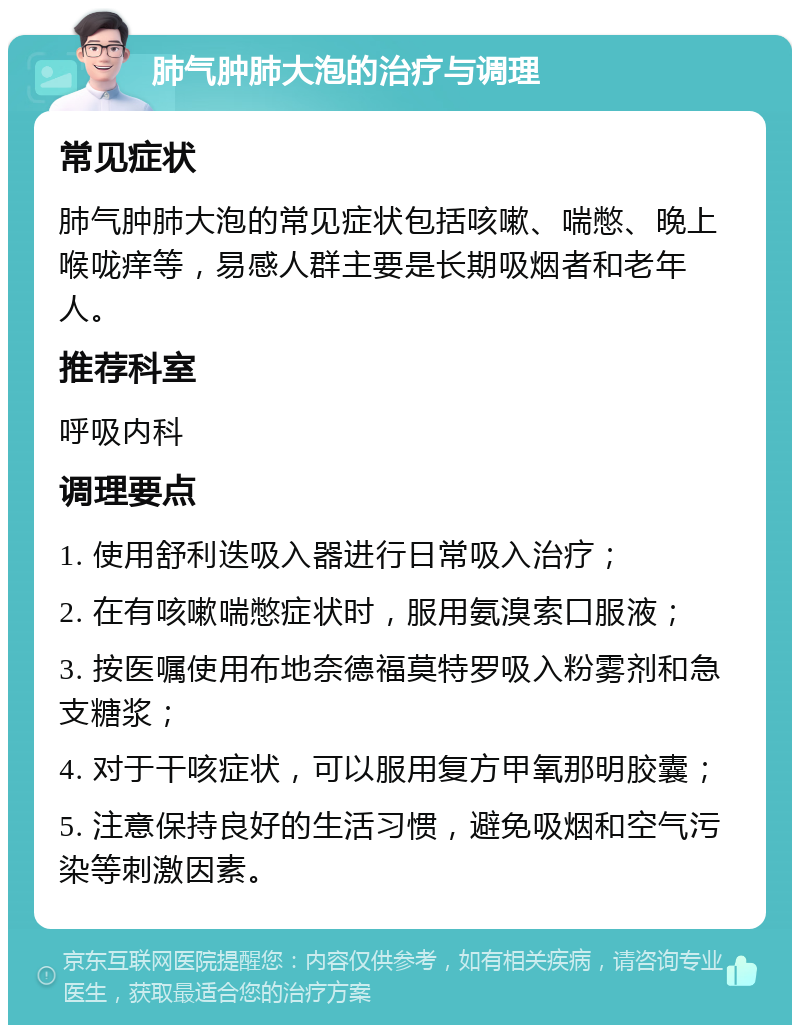 肺气肿肺大泡的治疗与调理 常见症状 肺气肿肺大泡的常见症状包括咳嗽、喘憋、晚上喉咙痒等，易感人群主要是长期吸烟者和老年人。 推荐科室 呼吸内科 调理要点 1. 使用舒利迭吸入器进行日常吸入治疗； 2. 在有咳嗽喘憋症状时，服用氨溴索口服液； 3. 按医嘱使用布地奈德福莫特罗吸入粉雾剂和急支糖浆； 4. 对于干咳症状，可以服用复方甲氧那明胶囊； 5. 注意保持良好的生活习惯，避免吸烟和空气污染等刺激因素。