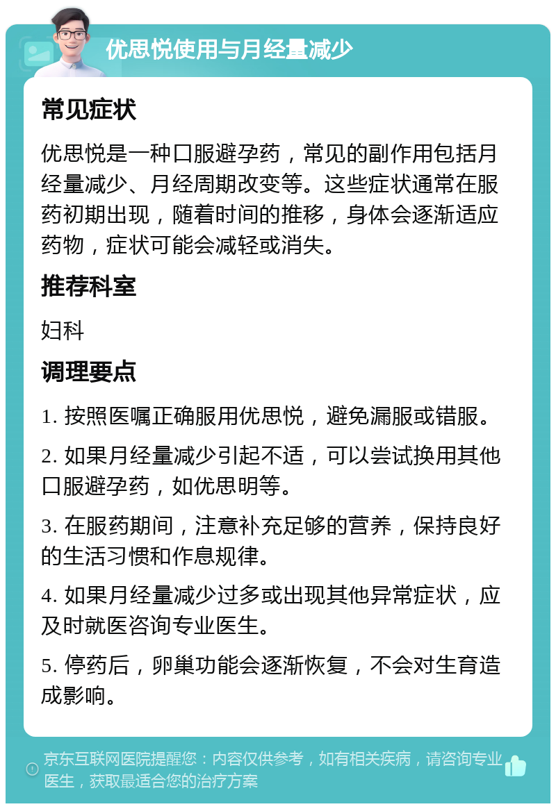 优思悦使用与月经量减少 常见症状 优思悦是一种口服避孕药，常见的副作用包括月经量减少、月经周期改变等。这些症状通常在服药初期出现，随着时间的推移，身体会逐渐适应药物，症状可能会减轻或消失。 推荐科室 妇科 调理要点 1. 按照医嘱正确服用优思悦，避免漏服或错服。 2. 如果月经量减少引起不适，可以尝试换用其他口服避孕药，如优思明等。 3. 在服药期间，注意补充足够的营养，保持良好的生活习惯和作息规律。 4. 如果月经量减少过多或出现其他异常症状，应及时就医咨询专业医生。 5. 停药后，卵巢功能会逐渐恢复，不会对生育造成影响。