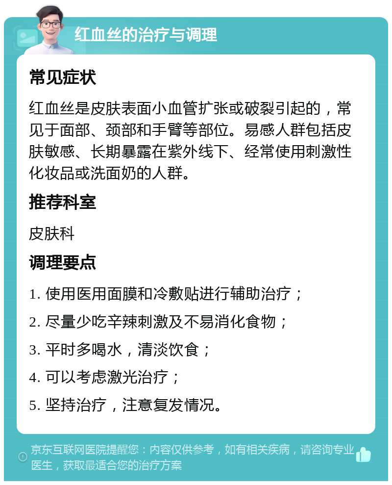 红血丝的治疗与调理 常见症状 红血丝是皮肤表面小血管扩张或破裂引起的，常见于面部、颈部和手臂等部位。易感人群包括皮肤敏感、长期暴露在紫外线下、经常使用刺激性化妆品或洗面奶的人群。 推荐科室 皮肤科 调理要点 1. 使用医用面膜和冷敷贴进行辅助治疗； 2. 尽量少吃辛辣刺激及不易消化食物； 3. 平时多喝水，清淡饮食； 4. 可以考虑激光治疗； 5. 坚持治疗，注意复发情况。